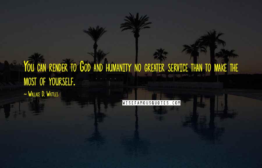 Wallace D. Wattles Quotes: You can render to God and humanity no greater service than to make the most of yourself.