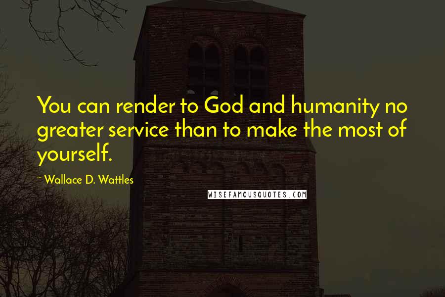 Wallace D. Wattles Quotes: You can render to God and humanity no greater service than to make the most of yourself.