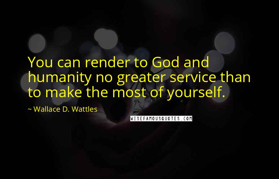 Wallace D. Wattles Quotes: You can render to God and humanity no greater service than to make the most of yourself.