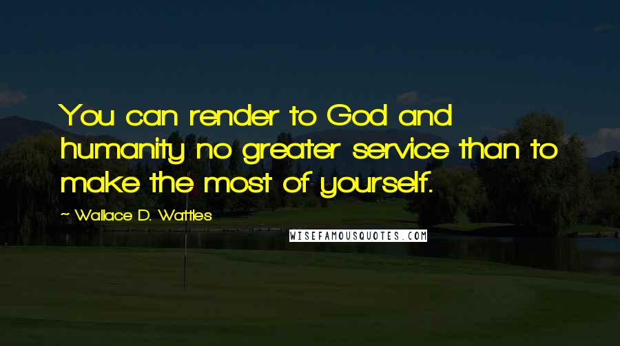 Wallace D. Wattles Quotes: You can render to God and humanity no greater service than to make the most of yourself.