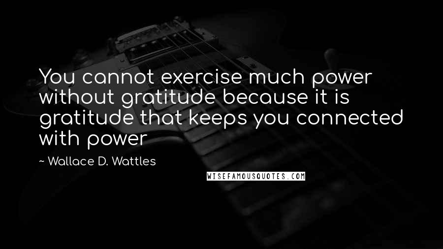 Wallace D. Wattles Quotes: You cannot exercise much power without gratitude because it is gratitude that keeps you connected with power