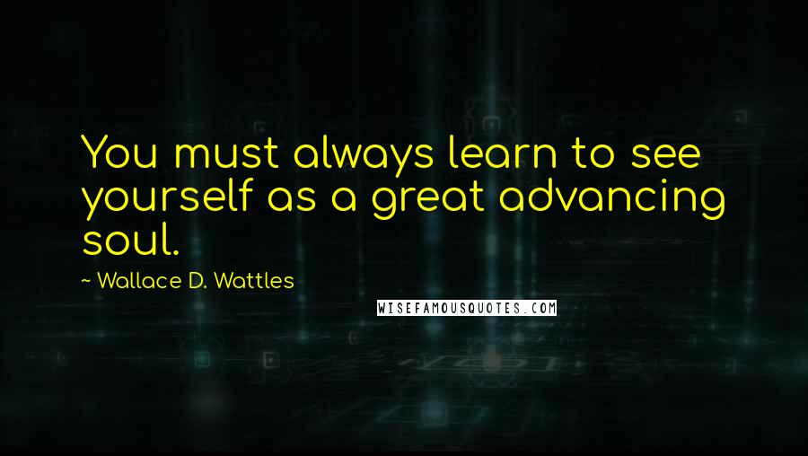 Wallace D. Wattles Quotes: You must always learn to see yourself as a great advancing soul.