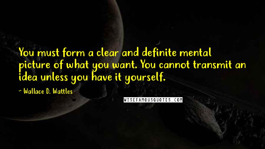 Wallace D. Wattles Quotes: You must form a clear and definite mental picture of what you want. You cannot transmit an idea unless you have it yourself.