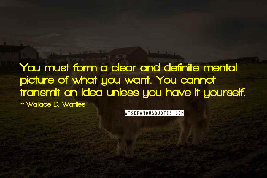 Wallace D. Wattles Quotes: You must form a clear and definite mental picture of what you want. You cannot transmit an idea unless you have it yourself.