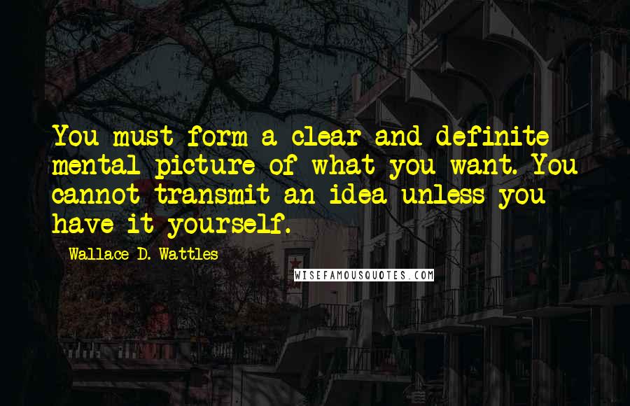 Wallace D. Wattles Quotes: You must form a clear and definite mental picture of what you want. You cannot transmit an idea unless you have it yourself.