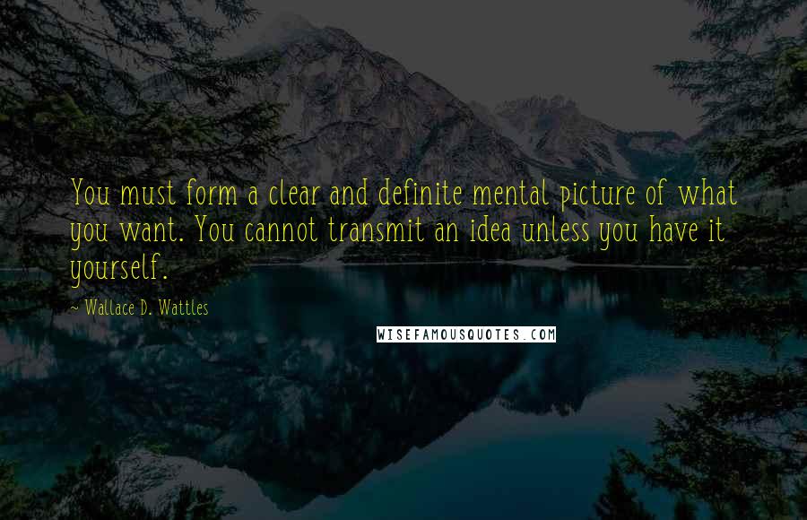 Wallace D. Wattles Quotes: You must form a clear and definite mental picture of what you want. You cannot transmit an idea unless you have it yourself.