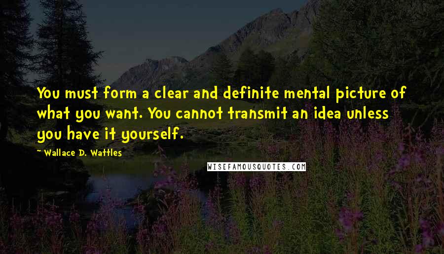 Wallace D. Wattles Quotes: You must form a clear and definite mental picture of what you want. You cannot transmit an idea unless you have it yourself.