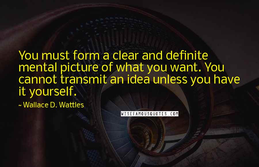 Wallace D. Wattles Quotes: You must form a clear and definite mental picture of what you want. You cannot transmit an idea unless you have it yourself.