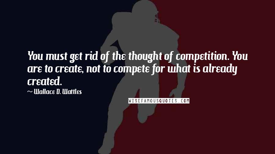 Wallace D. Wattles Quotes: You must get rid of the thought of competition. You are to create, not to compete for what is already created.