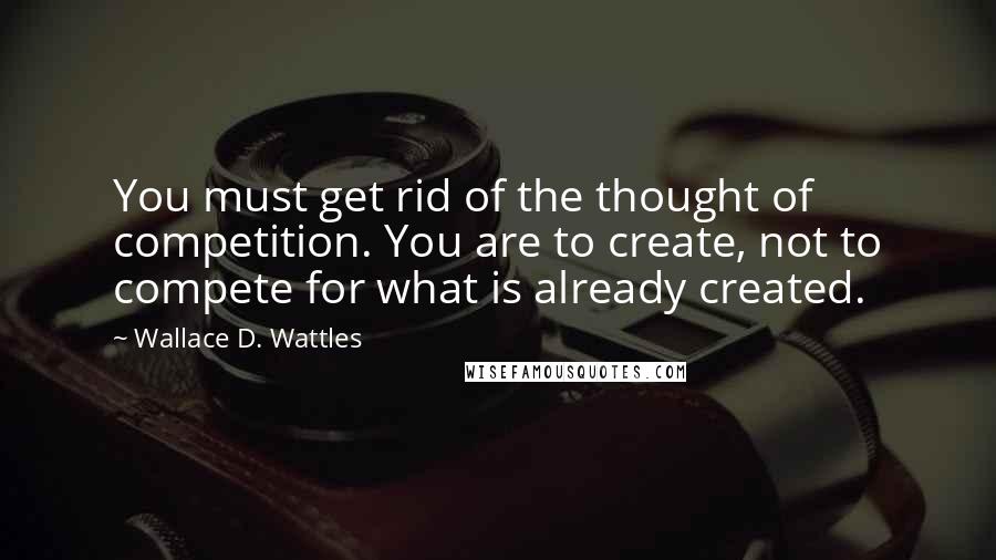 Wallace D. Wattles Quotes: You must get rid of the thought of competition. You are to create, not to compete for what is already created.