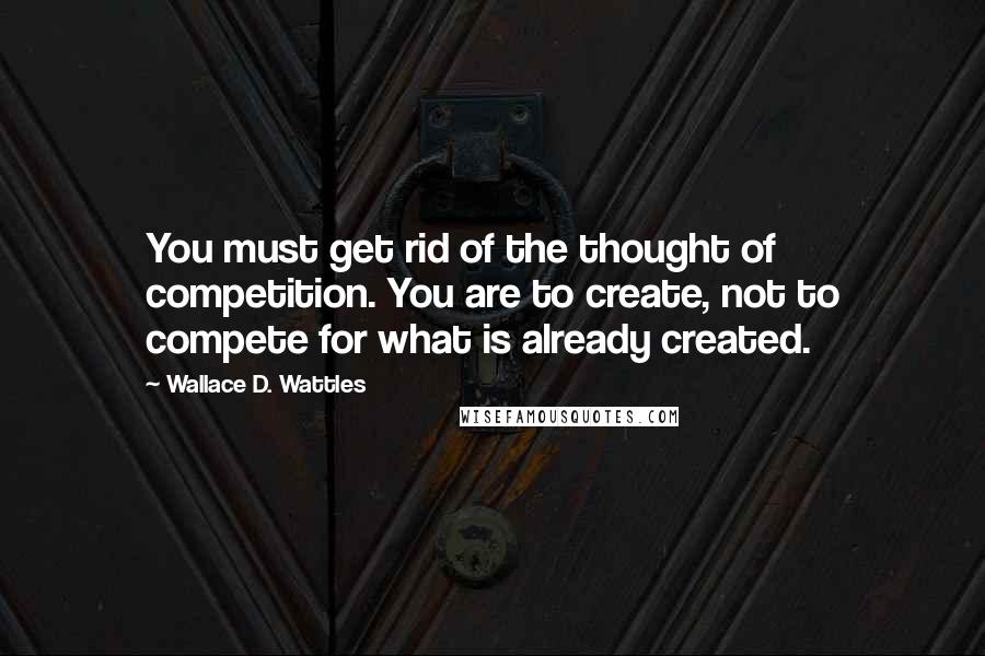 Wallace D. Wattles Quotes: You must get rid of the thought of competition. You are to create, not to compete for what is already created.