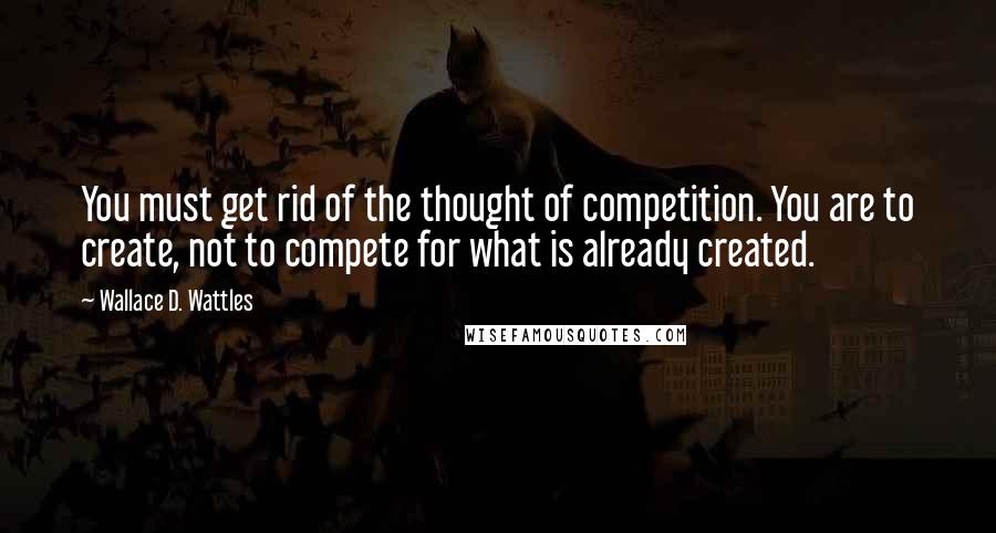 Wallace D. Wattles Quotes: You must get rid of the thought of competition. You are to create, not to compete for what is already created.