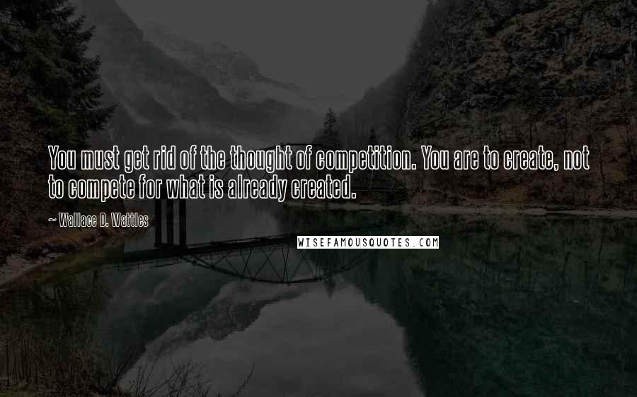 Wallace D. Wattles Quotes: You must get rid of the thought of competition. You are to create, not to compete for what is already created.