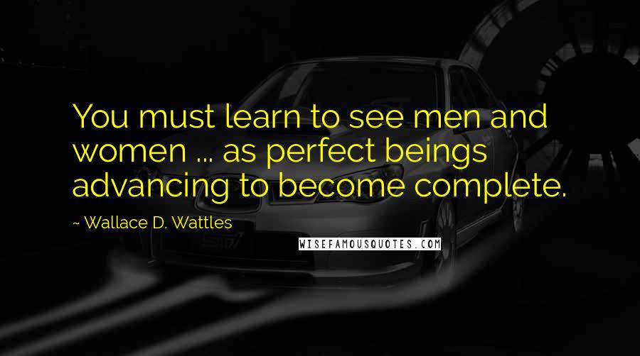 Wallace D. Wattles Quotes: You must learn to see men and women ... as perfect beings advancing to become complete.