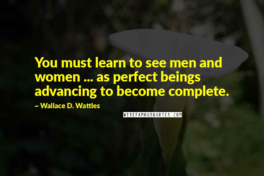 Wallace D. Wattles Quotes: You must learn to see men and women ... as perfect beings advancing to become complete.