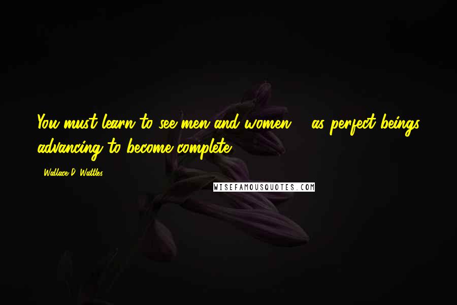 Wallace D. Wattles Quotes: You must learn to see men and women ... as perfect beings advancing to become complete.
