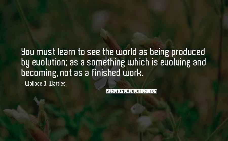 Wallace D. Wattles Quotes: You must learn to see the world as being produced by evolution; as a something which is evolving and becoming, not as a finished work.