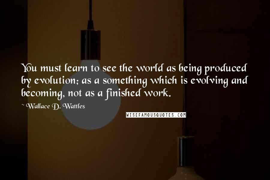 Wallace D. Wattles Quotes: You must learn to see the world as being produced by evolution; as a something which is evolving and becoming, not as a finished work.