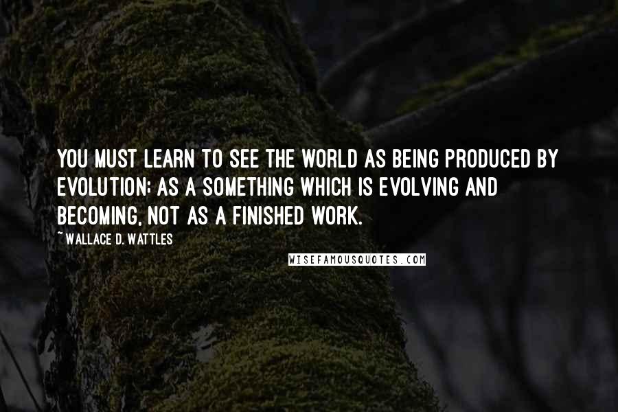 Wallace D. Wattles Quotes: You must learn to see the world as being produced by evolution; as a something which is evolving and becoming, not as a finished work.