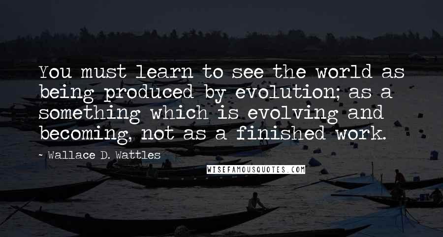 Wallace D. Wattles Quotes: You must learn to see the world as being produced by evolution; as a something which is evolving and becoming, not as a finished work.