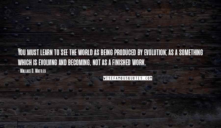 Wallace D. Wattles Quotes: You must learn to see the world as being produced by evolution; as a something which is evolving and becoming, not as a finished work.