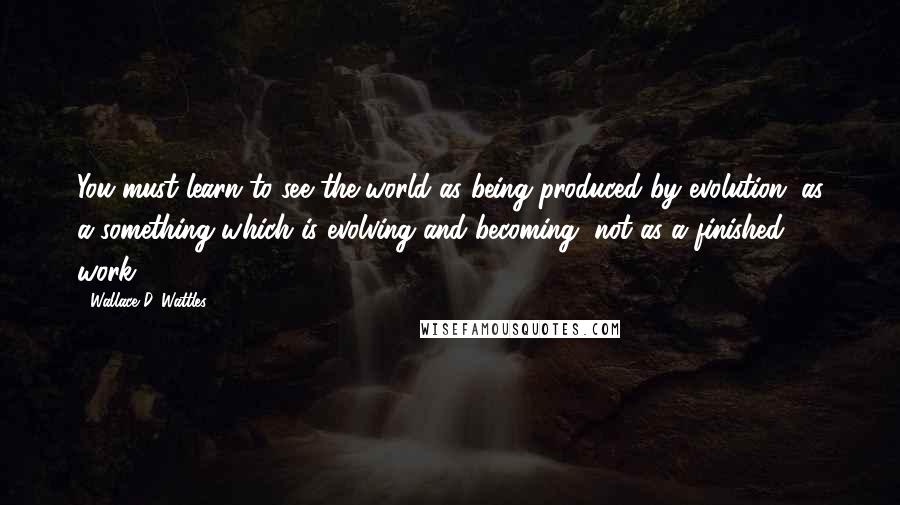 Wallace D. Wattles Quotes: You must learn to see the world as being produced by evolution; as a something which is evolving and becoming, not as a finished work.