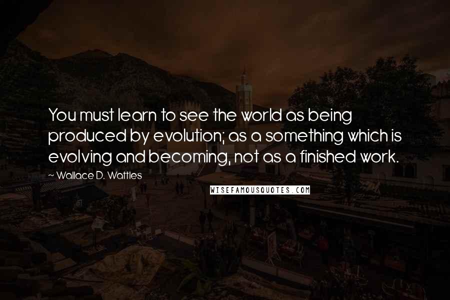 Wallace D. Wattles Quotes: You must learn to see the world as being produced by evolution; as a something which is evolving and becoming, not as a finished work.