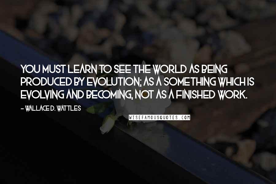 Wallace D. Wattles Quotes: You must learn to see the world as being produced by evolution; as a something which is evolving and becoming, not as a finished work.