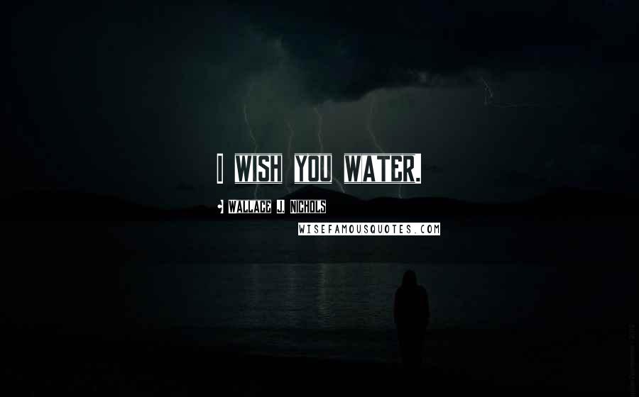 Wallace J. Nichols Quotes: I wish you water.