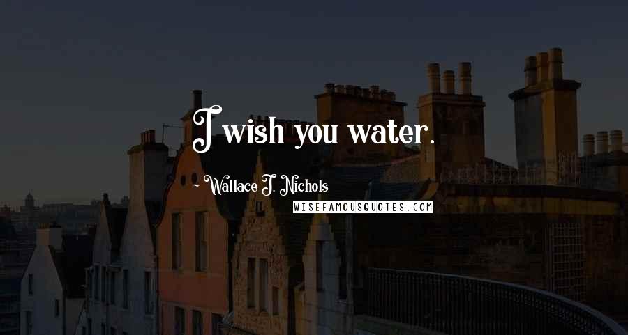 Wallace J. Nichols Quotes: I wish you water.