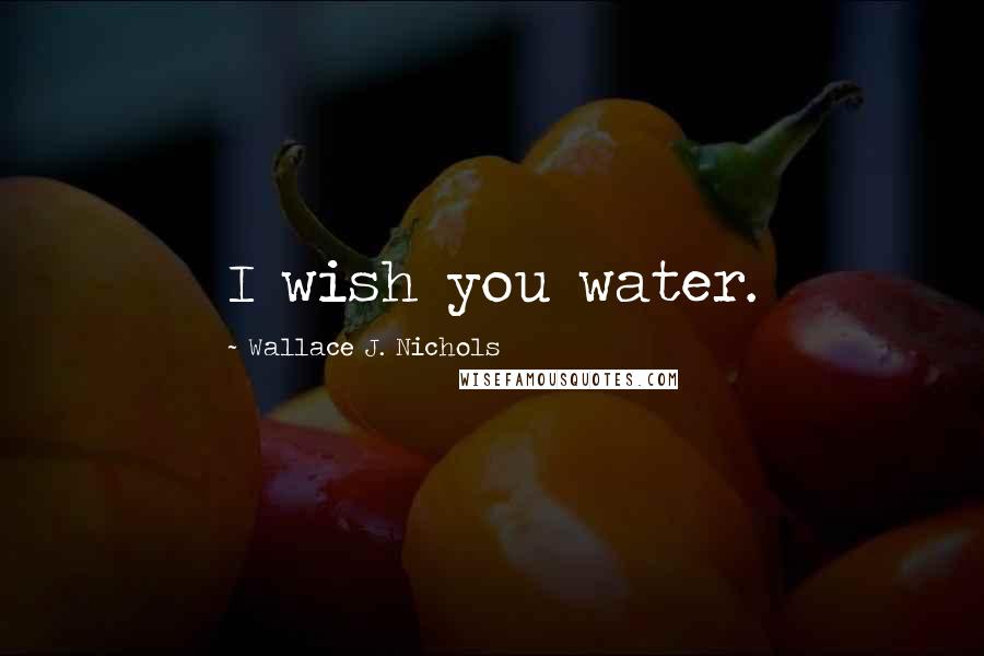 Wallace J. Nichols Quotes: I wish you water.