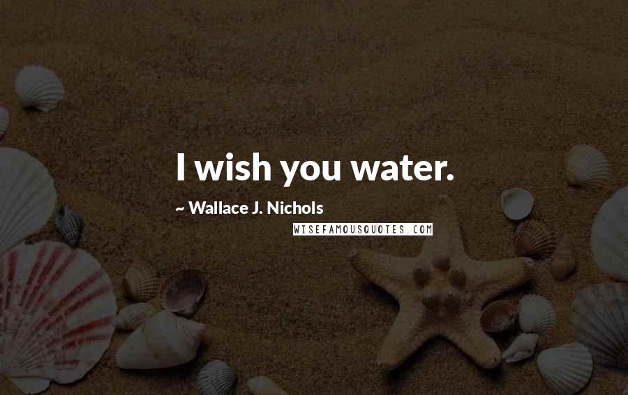 Wallace J. Nichols Quotes: I wish you water.