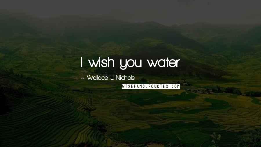 Wallace J. Nichols Quotes: I wish you water.