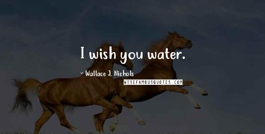 Wallace J. Nichols Quotes: I wish you water.