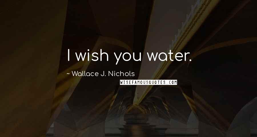 Wallace J. Nichols Quotes: I wish you water.