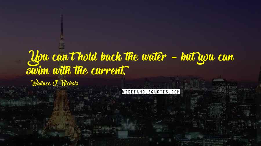 Wallace J. Nichols Quotes: You can't hold back the water - but you can swim with the current.