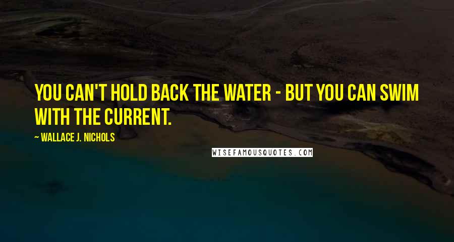 Wallace J. Nichols Quotes: You can't hold back the water - but you can swim with the current.