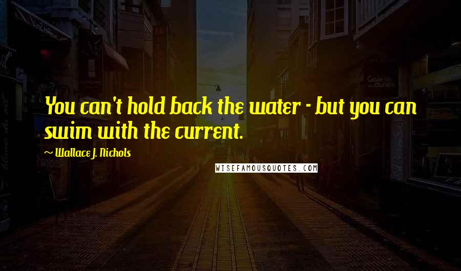 Wallace J. Nichols Quotes: You can't hold back the water - but you can swim with the current.