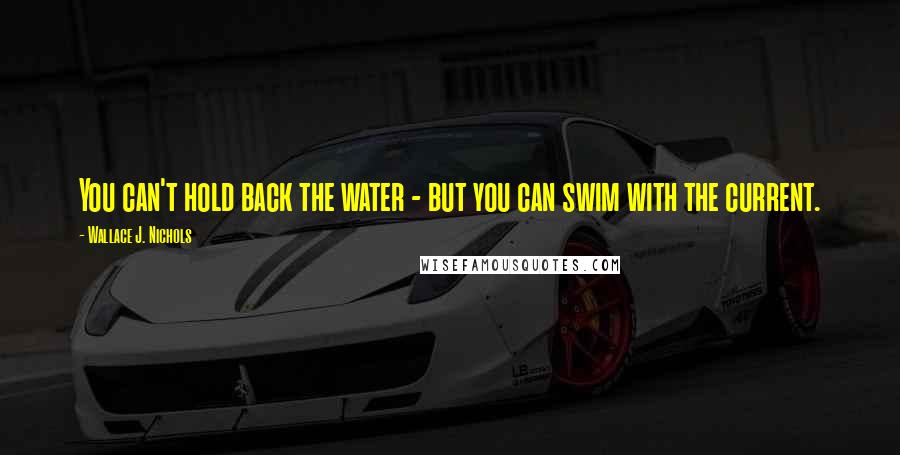 Wallace J. Nichols Quotes: You can't hold back the water - but you can swim with the current.