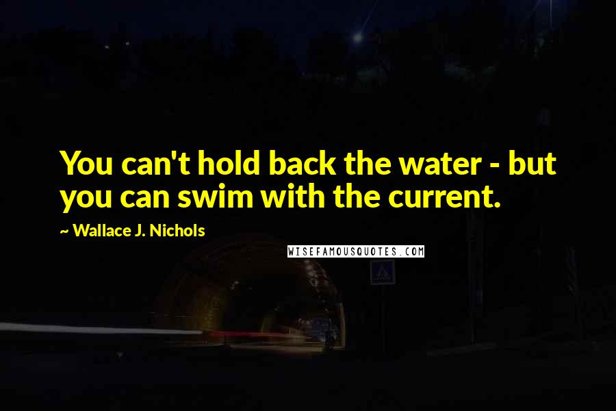 Wallace J. Nichols Quotes: You can't hold back the water - but you can swim with the current.