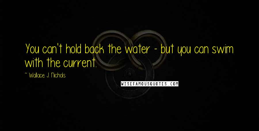 Wallace J. Nichols Quotes: You can't hold back the water - but you can swim with the current.