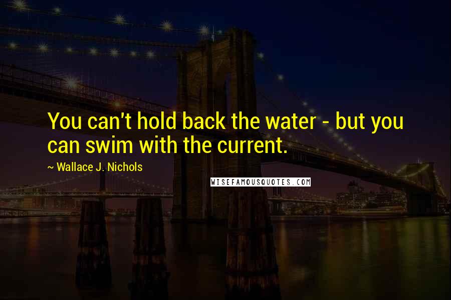 Wallace J. Nichols Quotes: You can't hold back the water - but you can swim with the current.