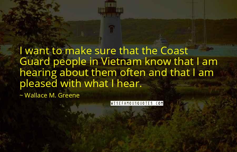 Wallace M. Greene Quotes: I want to make sure that the Coast Guard people in Vietnam know that I am hearing about them often and that I am pleased with what I hear.