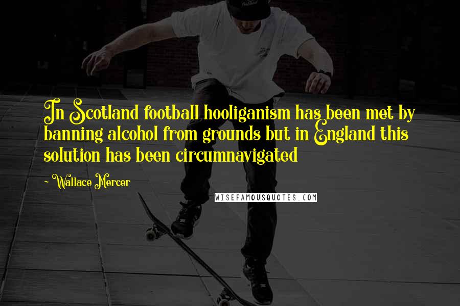 Wallace Mercer Quotes: In Scotland football hooliganism has been met by banning alcohol from grounds but in England this solution has been circumnavigated