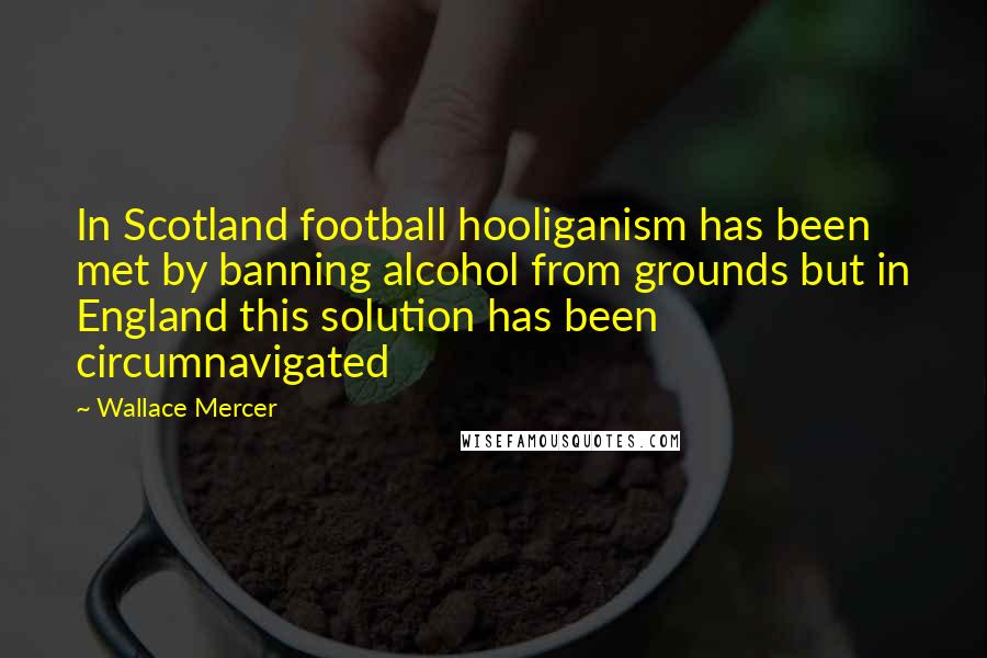 Wallace Mercer Quotes: In Scotland football hooliganism has been met by banning alcohol from grounds but in England this solution has been circumnavigated