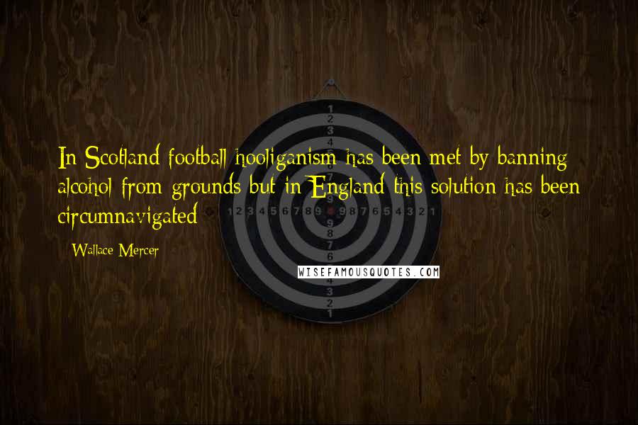 Wallace Mercer Quotes: In Scotland football hooliganism has been met by banning alcohol from grounds but in England this solution has been circumnavigated