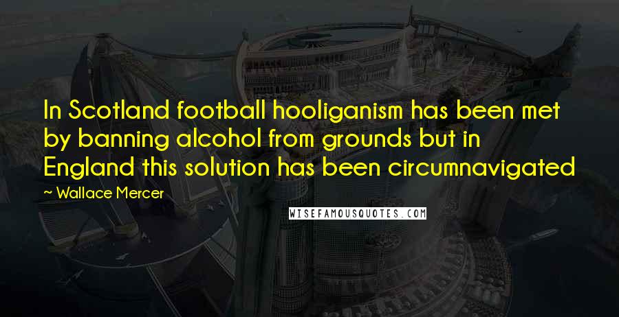 Wallace Mercer Quotes: In Scotland football hooliganism has been met by banning alcohol from grounds but in England this solution has been circumnavigated