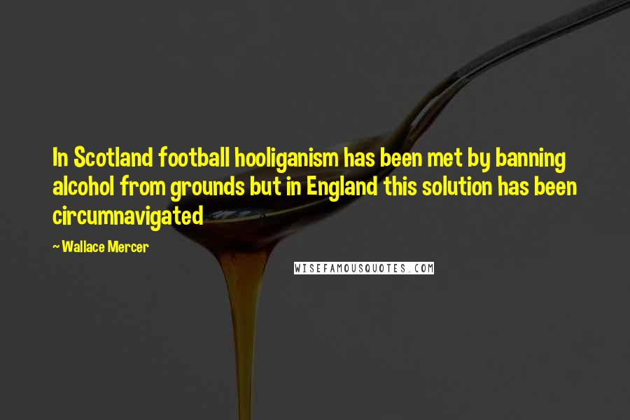 Wallace Mercer Quotes: In Scotland football hooliganism has been met by banning alcohol from grounds but in England this solution has been circumnavigated