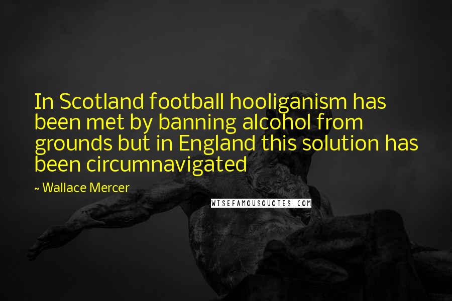 Wallace Mercer Quotes: In Scotland football hooliganism has been met by banning alcohol from grounds but in England this solution has been circumnavigated