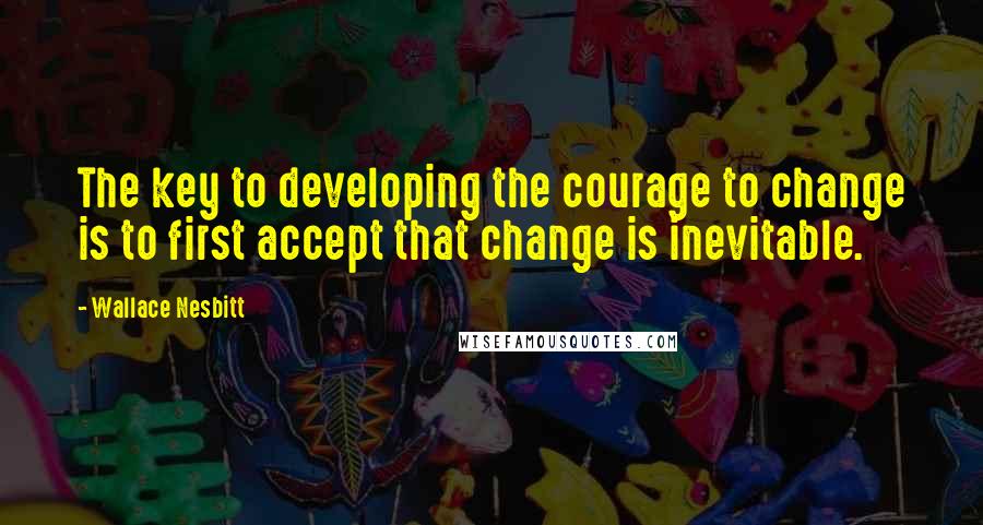 Wallace Nesbitt Quotes: The key to developing the courage to change is to first accept that change is inevitable.